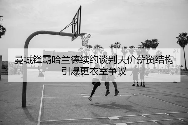 曼城锋霸哈兰德续约谈判天价薪资结构引爆更衣室争议
